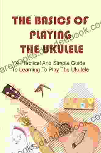 The Basics Of Playing The Ukulele: A Practical And Simple Guide To Learning To Play The Ukulele