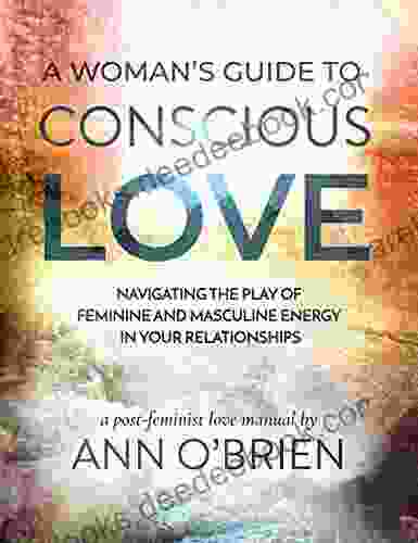 A Woman S Guide To Conscious Love: Navigating The Play Of Feminine And Masculine Energy In Your Relationships